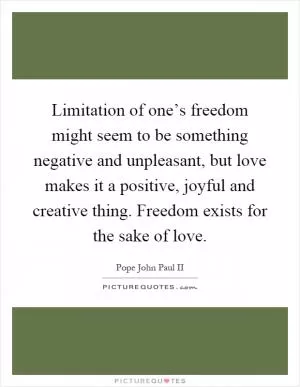 Limitation of one’s freedom might seem to be something negative and unpleasant, but love makes it a positive, joyful and creative thing. Freedom exists for the sake of love Picture Quote #1