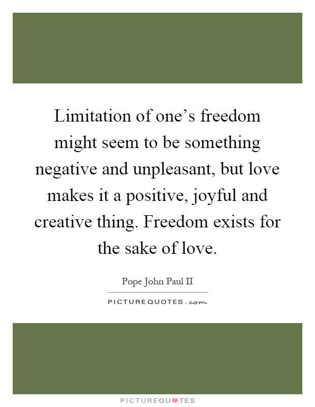Limitation of one's freedom might seem to be something negative and unpleasant, but love makes it a positive, joyful and creative thing. Freedom exists for the sake of love Picture Quote #1