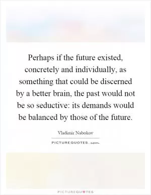 Perhaps if the future existed, concretely and individually, as something that could be discerned by a better brain, the past would not be so seductive: its demands would be balanced by those of the future Picture Quote #1