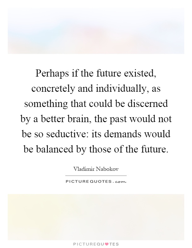 Perhaps if the future existed, concretely and individually, as something that could be discerned by a better brain, the past would not be so seductive: its demands would be balanced by those of the future Picture Quote #1