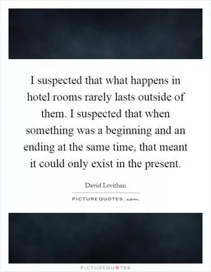 I suspected that what happens in hotel rooms rarely lasts outside of them. I suspected that when something was a beginning and an ending at the same time, that meant it could only exist in the present Picture Quote #1