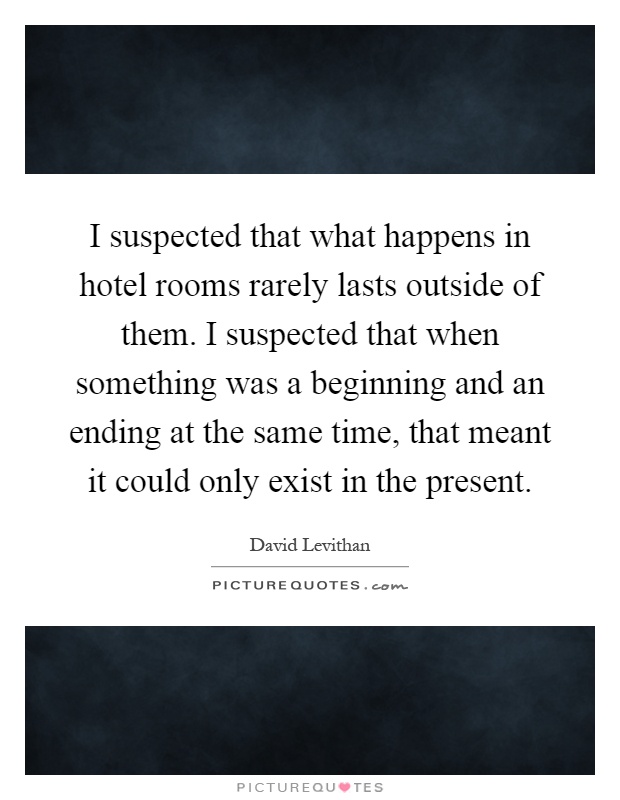 I suspected that what happens in hotel rooms rarely lasts outside of them. I suspected that when something was a beginning and an ending at the same time, that meant it could only exist in the present Picture Quote #1