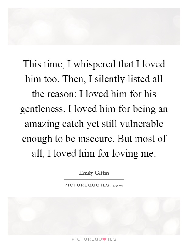 This time, I whispered that I loved him too. Then, I silently listed all the reason: I loved him for his gentleness. I loved him for being an amazing catch yet still vulnerable enough to be insecure. But most of all, I loved him for loving me Picture Quote #1