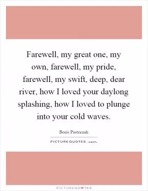 Farewell, my great one, my own, farewell, my pride, farewell, my swift, deep, dear river, how I loved your daylong splashing, how I loved to plunge into your cold waves Picture Quote #1