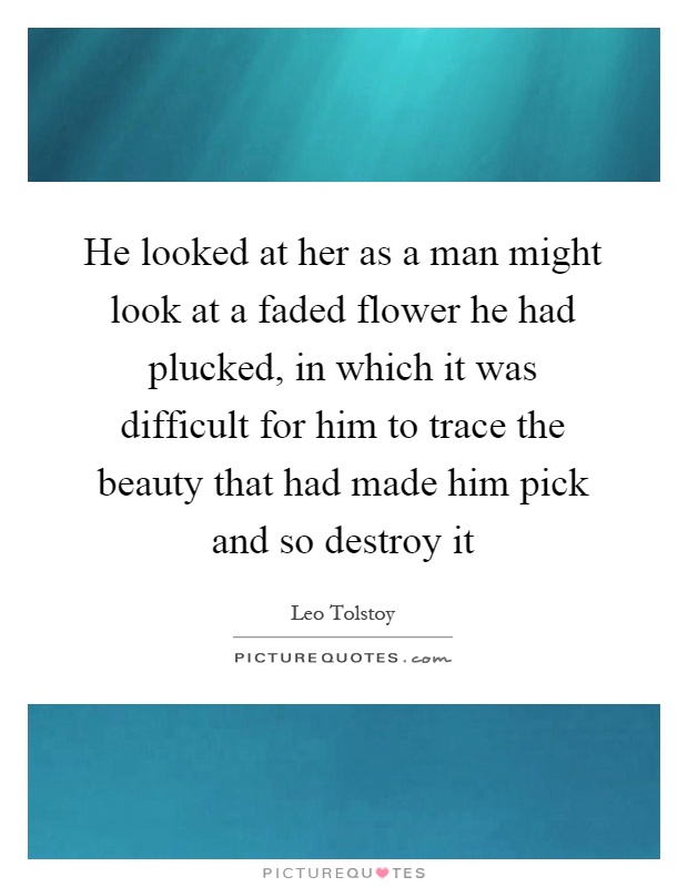 He looked at her as a man might look at a faded flower he had plucked, in which it was difficult for him to trace the beauty that had made him pick and so destroy it Picture Quote #1