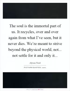 The soul is the immortal part of us. It recycles, over and over again from what I’ve seen, but it never dies. We’re meant to strive beyond the physical world, not... not settle for it and only it Picture Quote #1