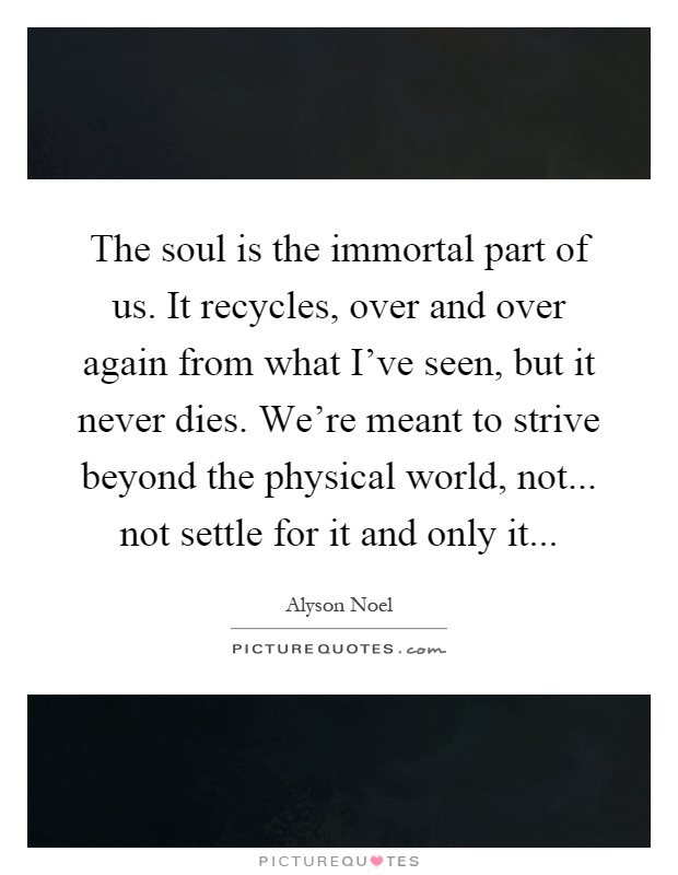The soul is the immortal part of us. It recycles, over and over again from what I've seen, but it never dies. We're meant to strive beyond the physical world, not... not settle for it and only it Picture Quote #1