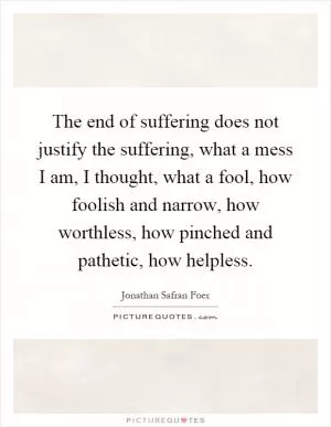 The end of suffering does not justify the suffering, what a mess I am, I thought, what a fool, how foolish and narrow, how worthless, how pinched and pathetic, how helpless Picture Quote #1