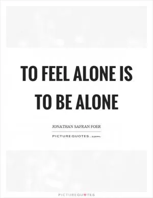 To feel alone is to be alone Picture Quote #1