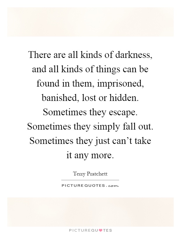 There are all kinds of darkness, and all kinds of things can be found in them, imprisoned, banished, lost or hidden. Sometimes they escape. Sometimes they simply fall out. Sometimes they just can't take it any more Picture Quote #1