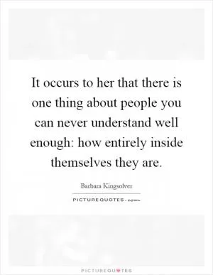 It occurs to her that there is one thing about people you can never understand well enough: how entirely inside themselves they are Picture Quote #1