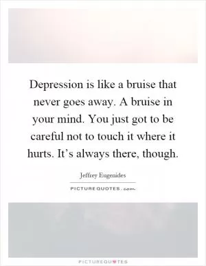 Depression is like a bruise that never goes away. A bruise in your mind. You just got to be careful not to touch it where it hurts. It’s always there, though Picture Quote #1