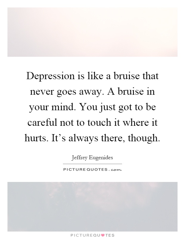 Depression is like a bruise that never goes away. A bruise in your mind. You just got to be careful not to touch it where it hurts. It's always there, though Picture Quote #1