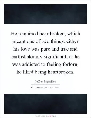 He remained heartbroken, which meant one of two things: either his love was pure and true and earthshakingly significant; or he was addicted to feeling forlorn, he liked being heartbroken Picture Quote #1