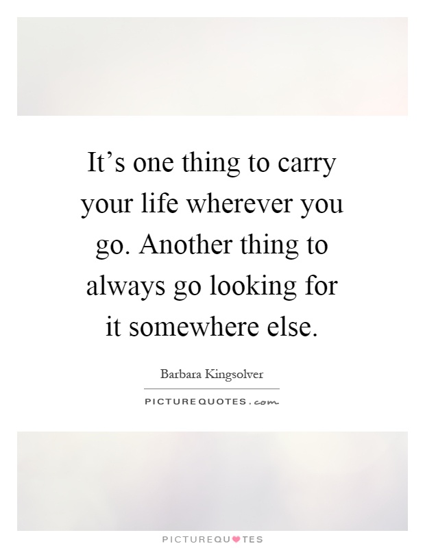 It's one thing to carry your life wherever you go. Another thing to always go looking for it somewhere else Picture Quote #1