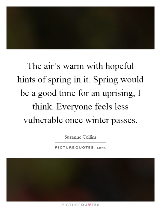 The air's warm with hopeful hints of spring in it. Spring would be a good time for an uprising, I think. Everyone feels less vulnerable once winter passes Picture Quote #1
