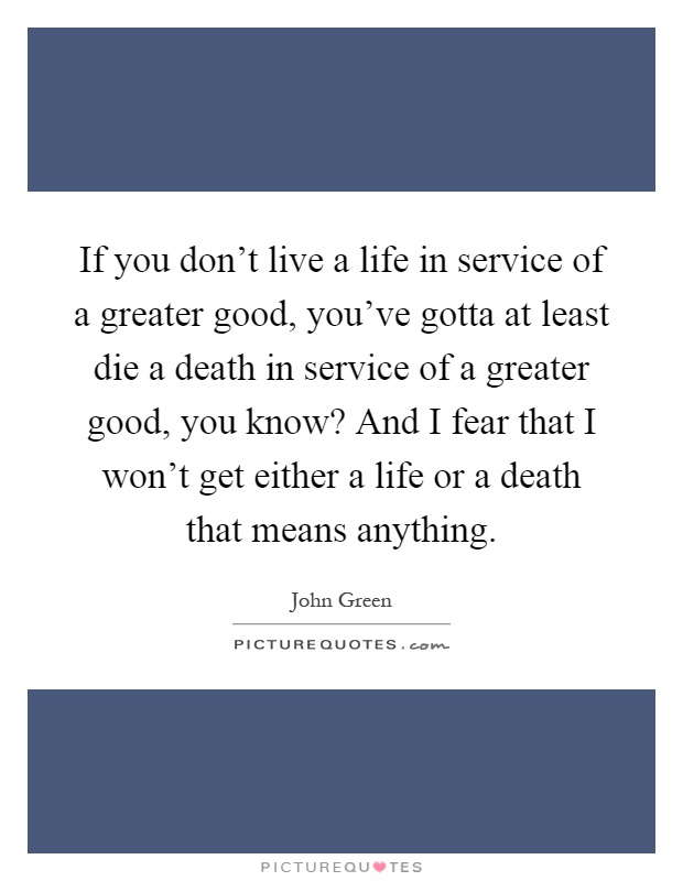 If you don't live a life in service of a greater good, you've gotta at least die a death in service of a greater good, you know? And I fear that I won't get either a life or a death that means anything Picture Quote #1