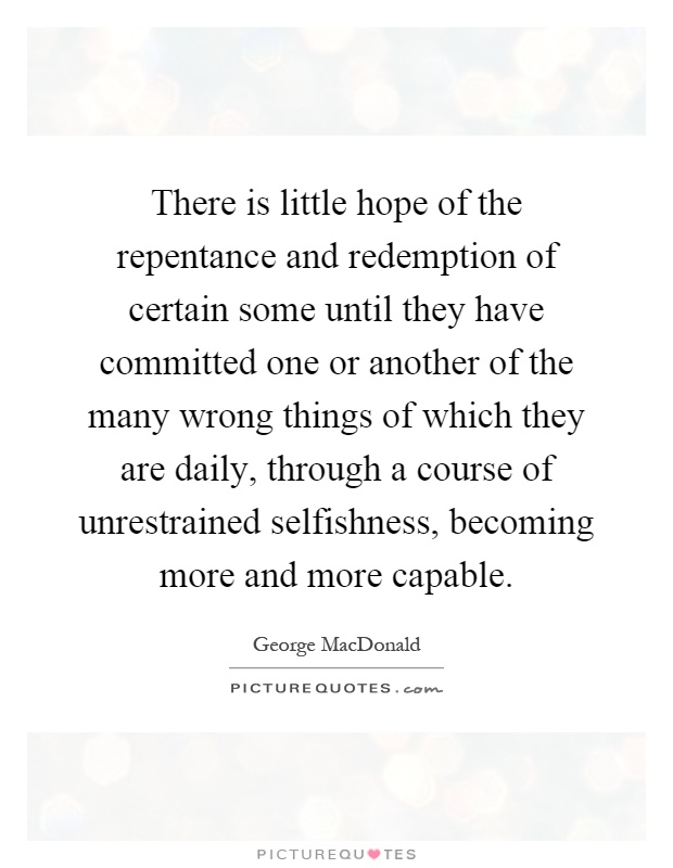 There is little hope of the repentance and redemption of certain some until they have committed one or another of the many wrong things of which they are daily, through a course of unrestrained selfishness, becoming more and more capable Picture Quote #1