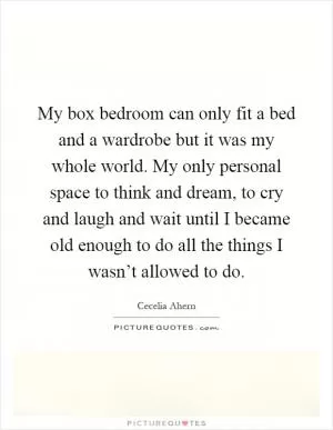 My box bedroom can only fit a bed and a wardrobe but it was my whole world. My only personal space to think and dream, to cry and laugh and wait until I became old enough to do all the things I wasn’t allowed to do Picture Quote #1