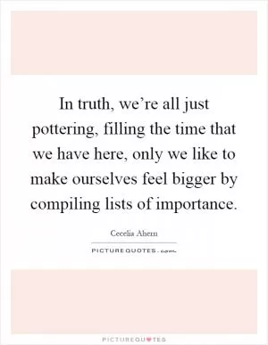 In truth, we’re all just pottering, filling the time that we have here, only we like to make ourselves feel bigger by compiling lists of importance Picture Quote #1