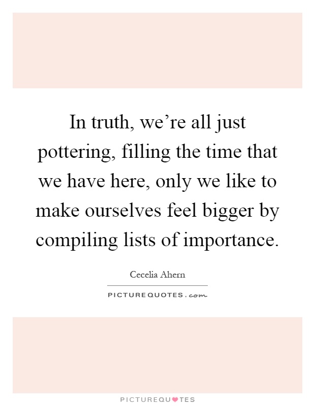 In truth, we're all just pottering, filling the time that we have here, only we like to make ourselves feel bigger by compiling lists of importance Picture Quote #1