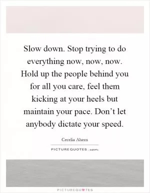 Slow down. Stop trying to do everything now, now, now. Hold up the people behind you for all you care, feel them kicking at your heels but maintain your pace. Don’t let anybody dictate your speed Picture Quote #1