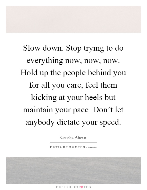 Slow down. Stop trying to do everything now, now, now. Hold up the people behind you for all you care, feel them kicking at your heels but maintain your pace. Don't let anybody dictate your speed Picture Quote #1