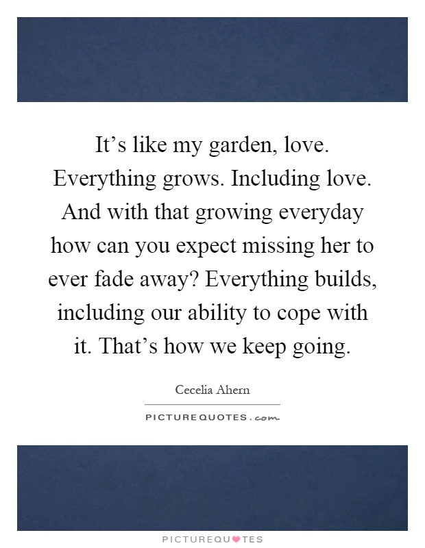 It's like my garden, love. Everything grows. Including love. And with that growing everyday how can you expect missing her to ever fade away? Everything builds, including our ability to cope with it. That's how we keep going Picture Quote #1