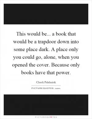 This would be... a book that would be a trapdoor down into some place dark. A place only you could go, alone, when you opened the cover. Because only books have that power Picture Quote #1