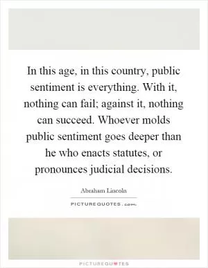 In this age, in this country, public sentiment is everything. With it, nothing can fail; against it, nothing can succeed. Whoever molds public sentiment goes deeper than he who enacts statutes, or pronounces judicial decisions Picture Quote #1