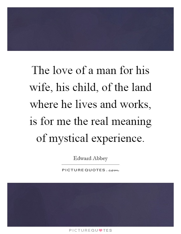 The love of a man for his wife, his child, of the land where he lives and works, is for me the real meaning of mystical experience Picture Quote #1