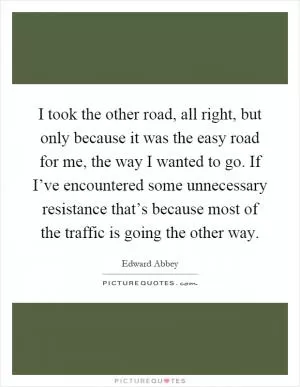 I took the other road, all right, but only because it was the easy road for me, the way I wanted to go. If I’ve encountered some unnecessary resistance that’s because most of the traffic is going the other way Picture Quote #1