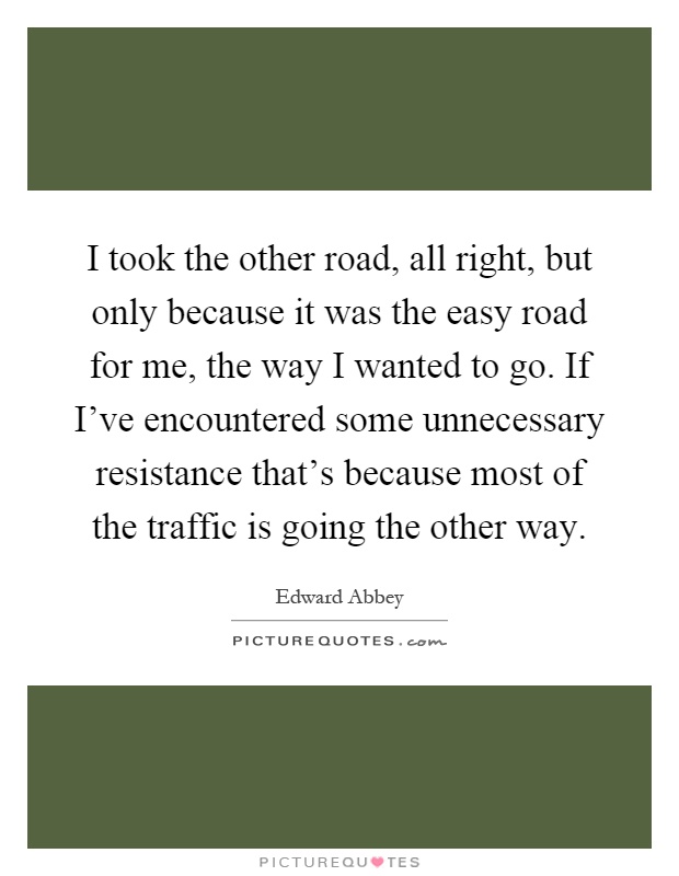 I took the other road, all right, but only because it was the easy road for me, the way I wanted to go. If I've encountered some unnecessary resistance that's because most of the traffic is going the other way Picture Quote #1