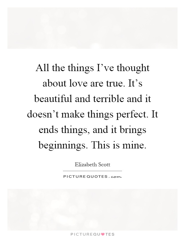All the things I've thought about love are true. It's beautiful and terrible and it doesn't make things perfect. It ends things, and it brings beginnings. This is mine Picture Quote #1