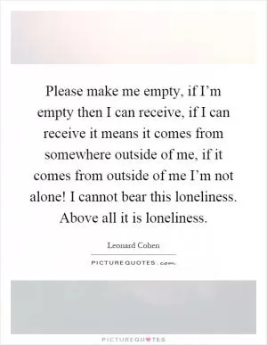 Please make me empty, if I’m empty then I can receive, if I can receive it means it comes from somewhere outside of me, if it comes from outside of me I’m not alone! I cannot bear this loneliness. Above all it is loneliness Picture Quote #1
