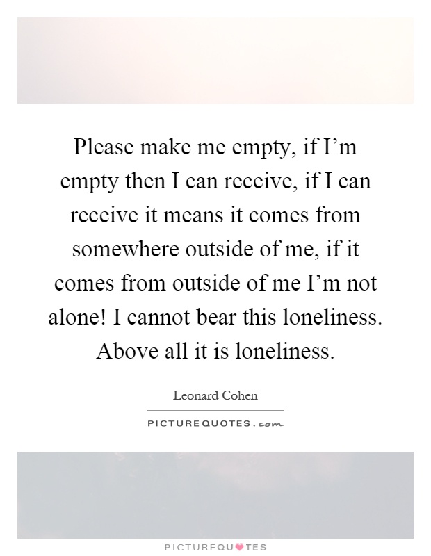Please make me empty, if I'm empty then I can receive, if I can receive it means it comes from somewhere outside of me, if it comes from outside of me I'm not alone! I cannot bear this loneliness. Above all it is loneliness Picture Quote #1