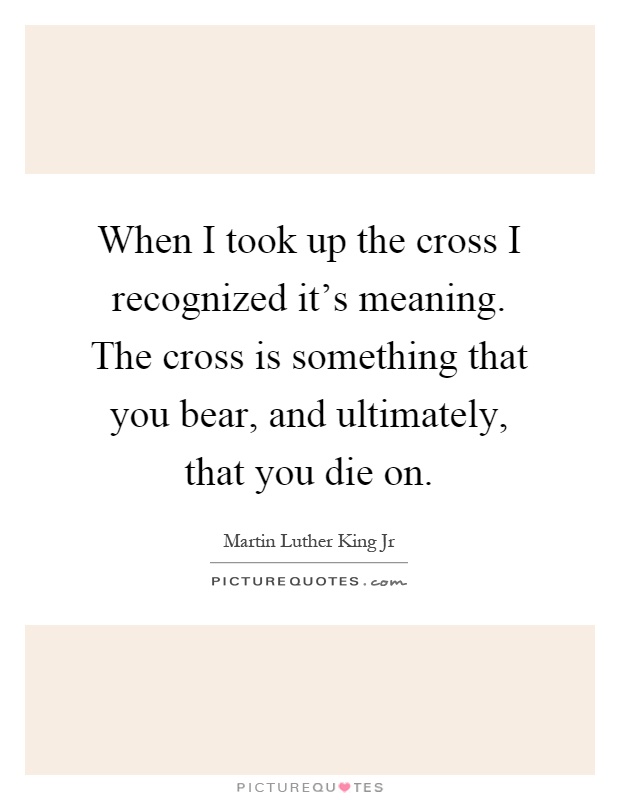 When I took up the cross I recognized it's meaning. The cross is something that you bear, and ultimately, that you die on Picture Quote #1