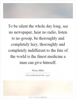 To be silent the whole day long, see no newspaper, hear no radio, listen to no gossip, be thoroughly and completely lazy, thoroughly and completely indifferent to the fate of the world is the finest medicine a man can give himself Picture Quote #1