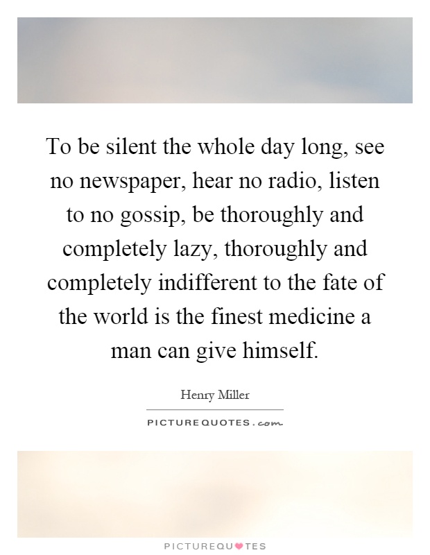 To be silent the whole day long, see no newspaper, hear no radio, listen to no gossip, be thoroughly and completely lazy, thoroughly and completely indifferent to the fate of the world is the finest medicine a man can give himself Picture Quote #1