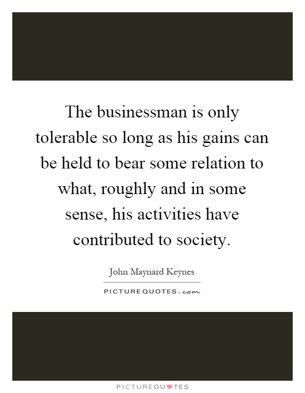 The businessman is only tolerable so long as his gains can be held to bear some relation to what, roughly and in some sense, his activities have contributed to society Picture Quote #1