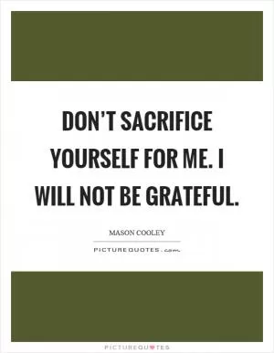 Don’t sacrifice yourself for me. I will not be grateful Picture Quote #1