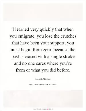 I learned very quickly that when you emigrate, you lose the crutches that have been your support; you must begin from zero, because the past is erased with a single stroke and no one cares where you’re from or what you did before Picture Quote #1