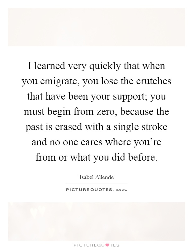 I learned very quickly that when you emigrate, you lose the crutches that have been your support; you must begin from zero, because the past is erased with a single stroke and no one cares where you're from or what you did before Picture Quote #1