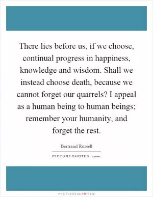 There lies before us, if we choose, continual progress in happiness, knowledge and wisdom. Shall we instead choose death, because we cannot forget our quarrels? I appeal as a human being to human beings; remember your humanity, and forget the rest Picture Quote #1