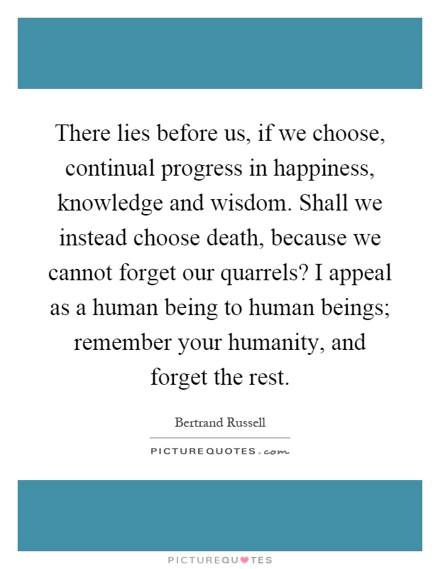There lies before us, if we choose, continual progress in happiness, knowledge and wisdom. Shall we instead choose death, because we cannot forget our quarrels? I appeal as a human being to human beings; remember your humanity, and forget the rest Picture Quote #1