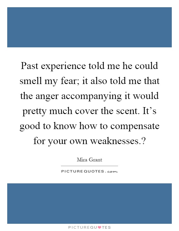 Past experience told me he could smell my fear; it also told me that the anger accompanying it would pretty much cover the scent. It's good to know how to compensate for your own weaknesses.? Picture Quote #1