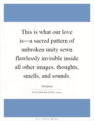 This is what our love is––a sacred pattern of unbroken unity sewn flawlessly invisible inside all other images, thoughts, smells, and sounds Picture Quote #1