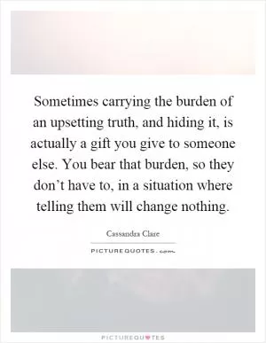 Sometimes carrying the burden of an upsetting truth, and hiding it, is actually a gift you give to someone else. You bear that burden, so they don’t have to, in a situation where telling them will change nothing Picture Quote #1