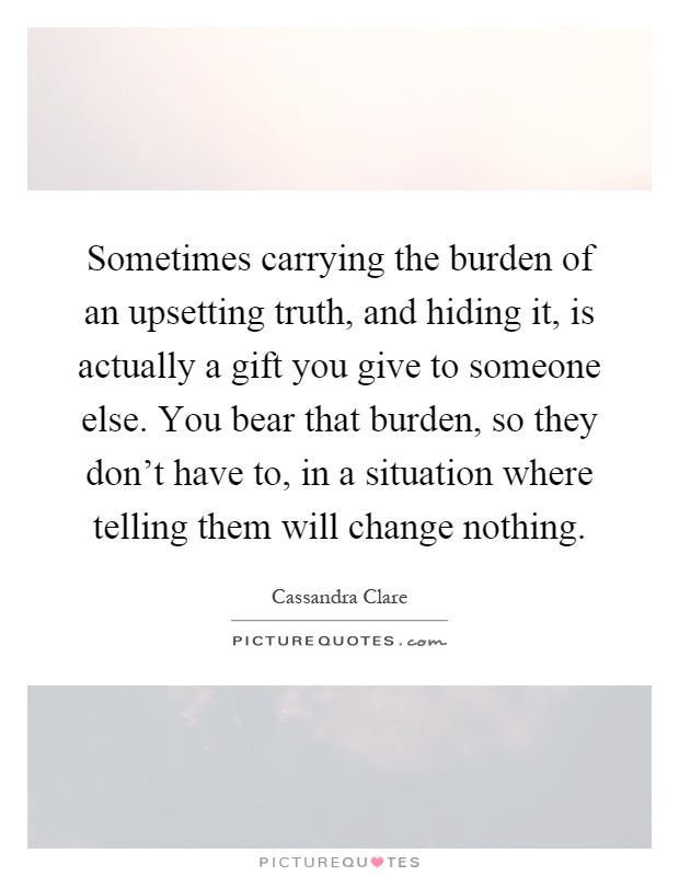Sometimes carrying the burden of an upsetting truth, and hiding it, is actually a gift you give to someone else. You bear that burden, so they don't have to, in a situation where telling them will change nothing Picture Quote #1