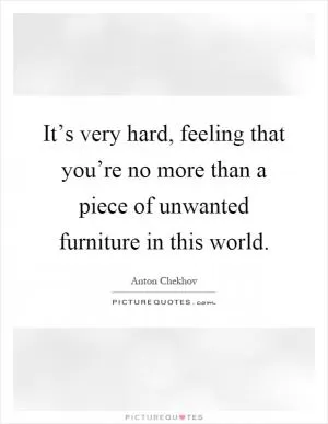 It’s very hard, feeling that you’re no more than a piece of unwanted furniture in this world Picture Quote #1